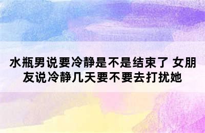 水瓶男说要冷静是不是结束了 女朋友说冷静几天要不要去打扰她